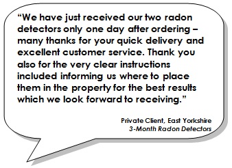 We have just received our two radon detectors only one day after ordering – many thanks for your quick delivery and excellent customer service. Thank you also for the very clear instructions included informing us where to place them in the property for the best results which we look forward to receiving